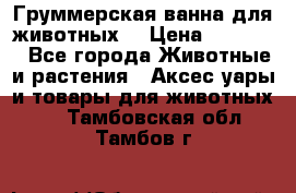 Груммерская ванна для животных. › Цена ­ 25 000 - Все города Животные и растения » Аксесcуары и товары для животных   . Тамбовская обл.,Тамбов г.